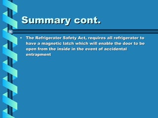 Summary cont. The Refrigerator Safety Act, requires all refrigerator to have a magnetic latch which will enable the door to be open from the inside in the event of accidental entrapment 