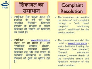 उपभोक्ता सेवा प्रदाता द्वारा की स्थावपत की गई एक "वेब आिाररत मशक़ार्त ननगरानी प्रणाली" के िाध्र्ि से अपनी मशक़ार्त की श्स्थनत की ननगरानी कर सकते हैं। 
उपभोक्ता – www.tccms.gov.in पोटयल पर जा सकते हैं - जो "उपभोक्ता देखभाल संख्र्ा", "सािान्द्र् जानकारी संख्र्ा", मशक़ार्त केंर और सेवा प्रदाता के अपीलीर् प्राधिकरण के संपकय वववरणों को ढूँढने की सुवविा देते हैं। 
मशकार्त का सिािान 
Complaint Resolution 
The consumers can monitor the status of their complaint through a “web based complaint monitoring system” established by the service provider. 
The consumers can visit the portal – www.tccms.gov.in - which facilitates locating the “Consumer Care Number”, “General Information Number”, contact details of the complaint centre and Appellate Authority of the service provider.  