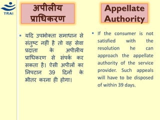 र्हद उपभोक्ता सिािान से संतुष्ट नहीं है तो वह सेवा प्रदाता के अपीलीर् प्राधिकरण से संपकय कर सकता है। ऐसी अपीलों का ननपटान 39 हदनों के भीतर करना ही होगा। 
अपीलीर् प्राधिर्रण 
AppellateAuthority 
If the consumer is not satisfied with the resolution he can approach the appellate authority of the service provider. Such appeals will have to be disposed of within 39 days.  