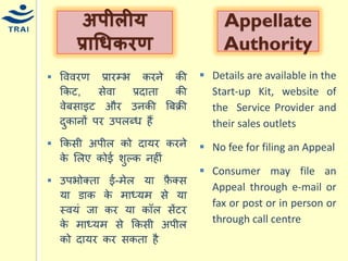 वववरण प्रारम्भ करने की ककट, सेवा प्रदाता की वेबसाइट और उनकी बबक्री दुकानों पर उपलब्ि हैं 
ककसी अपील को दार्र करने के मलए कोई शुल्क नहीं उपभोक्ता ई-िेल र्ा फ़ैक्स र्ा डाक के िाध्र्ि से र्ा स्वर्ं जा कर र्ा कॉल सेंटर के िाध्र्ि से ककसी अपील को दार्र कर सकता है 
अपीलीर् प्राधिर्रण 
AppellateAuthority 
Details are available in the Start-up Kit, website of the Service Provider and their sales outlets 
No fee for filing an Appeal 
Consumer may file an Appeal through e-mail or fax or post or in person or through call centre 
 
