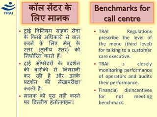 ट्राई ववननर्ि ग्राहक सेवा के ककसी अधिकारी से बात करने के मलए िेनू के स्तर (तृतीर् स्तर) को ननिायररत करते हैं। 
ट्राई ऑपरेटरों के प्रदशयन की बारीकी से ननगरानी कर रही है और उनके प्रदशयन की लेखापरीक्षा करती है। 
िानक को पूरा नहीं करने पर ववत्तीर् हतोत्साहन। 
कॉल सेंटर के मलए िानक 
Benchmarks for call centre 
TRAI Regulations prescribe the level of the menu (third level) for talking to a customer care executive. 
TRAI is closely monitoring performance of operators and audits their performance. 
Financial disincentives for not meeting benchmark.  