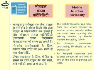 •िोबाइल उपभोक्ता एक सेवा प्रदाता से उसी क्षेत्र के भीतर ककसी और सेवा प्रदाता िें स्थानांतररत कर सकते हैं और िोबाइल संख्र्ा पोटेबबमलटी (एिएनपी) द्वारा ववद्र्िान िोबाइल नंबर को बनाए रख सकते हैं। •पोस्टपेड उपभोक्ताओं के मलए, बकार्ा बबल रामश को 10/- रुपर्े से कि होना िाहहए •प्रीपेड उपभोक्ता के मलए, पोहटिंग के सिर् पर टॉक टाइि की शेष रामश, र्हद कोई हो, सिाप्त हो जाएगी। 
मोबाइल संख्र्ा पोटेबबललटी 
Mobile Number Portability 
•The mobile consumer can move from one service provider to another service provider within the same area retaining the existing number by Mobile Number Portability (MNP). 
•For Postpaid consumers, outstanding Bill should be less than Rs 10/- 
•For Pre-paid consumer, the balance amount of talk time, if any, at the time of porting will lapse. 
 