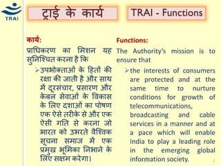 ट्राई के कार्य 
र्ार्क: 
प्राधिकरण का मिशन र्ह सुननश्चित करना है कक उपभोक्ताओं के हहतों की रक्षा की जाती है और साथ िें दूरसंिार, प्रसारण और केबल सेवाओं के ववकास के मलए दशाओं का पोषण एक ऐसे तरीके से और एक ऐसी गनत से करना जो भारत को उभरते वैश्चवक सूिना सिाज िें एक प्रिुख भूमिका ननभाने के मलए सक्षि करेगा। 
TRAI 
2 
TRAI - Functions 
Functions: 
The Authority’s mission is to ensure that 
the interests of consumers are protected and at the same time to nurture conditions for growth of telecommunications, broadcasting and cable services in a manner and at a pace which will enable India to play a leading role in the emerging global information society. 
 