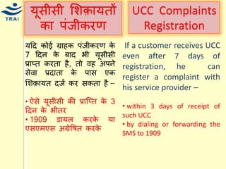 र्ूसीसी मशक़ार्तों का पंजीकरण 
र्हद कोई ग्राहक पंजीकरण के 7 हदन के बाद भी र्ूसीसी प्राप्त करता है, तो वह अपने सेवा प्रदाता के पास एक मशक़ार्त दजय कर सकता है – 
• ऐसे र्ूसीसी की प्राश्प्त के 3 हदन के भीतर • 1909 डार्ल करके र्ा एसएिएस अग्रेवषत करके 
UCC Complaints Registration 
If a customer receives UCC even after 7 days of registration, he can register a complaint with his service provider – 
• within 3 days of receipt of such UCC 
• by dialing or forwarding the SMS to 1909 
 
