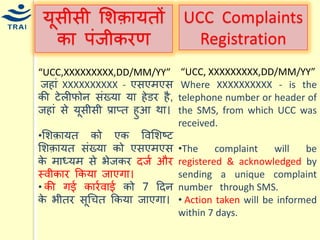 र्ूसीसी मशक़ार्तों का पंजीकरण 
“UCC,XXXXXXXXX,DD/MM/YY” 
जहां XXXXXXXXXX - एसएिएस की टेलीफोन संख्र्ा र्ा हेडर है, जहां से र्ूसीसी प्राप्त हुआ था। 
•मशक़ार्त को एक ववमशष्ट मशक़ार्त संख्र्ा को एसएिएस के िाध्र्ि से भेजकर दजय और स्वीकार ककर्ा जाएगा। • की गई कारयवाई को 7 हदन के भीतर सूधित ककर्ा जाएगा। 
UCC Complaints Registration 
“UCC, XXXXXXXXX,DD/MM/YY” 
Where XXXXXXXXXX - is the telephone number or header of the SMS, from which UCC was received. 
•The complaint will be registered & acknowledged by sending a unique complaint number through SMS. 
• Action taken will be informed within 7 days. 
 