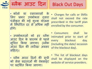 ब्लैक आउट हदन 
• कॉलो र्ा एसएिएसों के मलए प्रभार उपभोक्ता द्वारा पंजीकृत की गई शुल्क र्ोजना िें ननिायररत दर से अधिक नहीं होंगे। • उपभोक्ताओं को हर ब्लैक आउट हदन के प्रारम्भ से पहले सूधित ककर्ा जाएगा। (ब्लैक आउट हदन की तारीख/ अवसर सहहत)। • ब्लैक आउट हदनों की सूिी को सेवा प्रदाताओं की वेबसाइट पर प्रदमशयत ककर्ा जाएगा। 
Black Out Days 
• Charges for calls or SMSs shall not exceed the rate prescribed in the tariff plan enrolled by the consumer. 
• Consumers shall be intimated prior to start of every blackout day. (including the date/ occasion of the blackout day). 
• The list of blackout days shall be displayed on the website of service providers.  