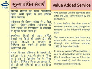 •वीएएस सेवाओं को केवल उपभोक्ता द्वारा 2सरी पुश्ष्ट के बाद सकक्रर् ककर्ा जाएगा। •नवीकरण की ननर्त तारीख से 3 हदन पहले - ननर्त तारीख, नवीकरण के मलए शुल्कों को एसएिएस के िाध्र्ि से सूधित ककर्ा जाना है। 
•उपभोक्ता ककन्द्हीं भी िूल्र् वधियत सेवाओं को ककसी भी सिर् टोल फ्री संख्र्ा 155223 के िाध्र्ि से ननश्ष्क्रर् कर सकते हैं (कॉल र्ा एसएिएस से)। 
•गलत वीएएस सकक्रर्ण के िािले िें, इसे 24 घंटे (1 िाह की सेवा के मलए) र्ा 6 घंटे (1 हदवसीर् सेवा के मलए) के भीतर ननश्ष्क्रर् ककर्ा जा सकता है, और ली गई रामश को वापस कर हदर्ा जाएगा। 
िूल्र् वधियत सेवाएँ 
•VAS services will be activated only after the 2nd confirmation by the consumer. 
•3 days before the due date of renewal- the due date, charges for renewal to be informed through SMS. 
•The consumer can deactivate any value added services at any time through the toll-free number 155223 (by call or SMS). 
•In case of wrong VAS activation, it can be deactivated within 24 hrs. (for 1 month service) or 6 hrs. (for 1 day service), and the amount charged will be refunded. 
Value Added Service  