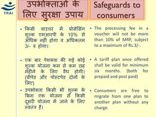 ककसी वाउिर िें प्रोसेमसंग शुल्क एिआरपी के 10% से अधिक नहीं होगा व अधिकति 3/- रु होगा। एक बार पेशकश की गई कोई शुल्क र्ोजना कि से कि छह िहीने के मलए वैि होगी। (प्रीपेड और पोस्टपेड दोनों के मलए) 
उपभोक्ता ककसी भी शुल्क के बबना एक र्ोजना से ककसी दूसरी र्ोजना िें जाने के मलए स्वतंत्र हैं। 
उपभोक्ताओं के मलए सुरक्षा उपार् 
The processing fee in a voucher will not be more than 10% of MRP, subject to a maximum of Rs.3/-. 
A tariff plan once offered shall be valid for minimum six months. (both for prepaid and post paid) 
Consumers are free to migrate from one plan to another plan without any charge. 
Safeguards to consumers  