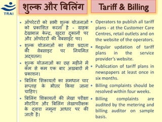 शुल्क और बबमलंग 
ऑपरेटरों को सभी शुल्क र्ोजनाओं को प्रकामशत करना है - ग्राहक देखभाल केन्द्र, खुदरा दुकानों पर और ऑपरेटरों की वेबसाइट पर। 
शुल्क र्ोजनाओं का सेवा प्रदाता की वेबसाइट पर ननर्मित अद्र्तन। शुल्क र्ोजनाओं का छह िहीने िें कि से कि एक बार अखबारों िें प्रकाशन। बबमलंग मशक़ार्तों का सििान िार सप्ताह के भीतर ककर्ा जाना िाहहए। 
बबमलंग मशक़ार्तों की लेखा परीक्षा िीटररंग और बबमलंग लेखापरीक्षक के द्वारा निूना आिार पर की जाती है। 
Tariff & Billing 
Operators to publish all tariff plans - at the Customer Care Centres, retail outlets and on the website of the operators. 
Regular updation of tariff plans in the service provider’s website. 
Publication of tariff plans in newspapers at least once in six months. 
Billing complaints should be resolved within four weeks. 
Billing complaints are audited by the metering and billing auditor on sample basis.  