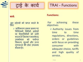 ट्राई के कार्य 
र्ार्क: 
इन उƧेचर्ों को प्राप्त करने के मलए  प्राधिकरण सिर् सिर् पर ववननर्िों, ननदेशों, आदेशों र्ा हदशाननदेशों को जारी करता है श्जनका ध्र्ानकेन्द्र उपभोक्ता को पर्ायप्त ववकल्प, शुल्कों और उच्ि गुणवत्ता की सेवा उपलब्ि कराना है। 
TRAI 
3 
TRAI - Functions 
Functions: 
For achieving these objectives 
 Authority issues from time to time regulations, directions, orders or guidelines with focus on providing consumer with adequate choice, tariffs and high quality of service. 
 