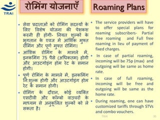 सेवा प्रदाताओं को रोमिंग सदस्र्ों के मलए ववशेष र्ोजना की पेशकश करनी ही होगी- ननर्त शुल्कों के भुगतान के एवज िें आंमशक िुफ्त रोमिंग और पूणय िुफ्त रोमिंग। आंमशक रोमिंग के िािले िें, इनकमिंग 75 पैसे (अधिकति) होगी और आउटगोइंग होि रेट के सिान होगी। पूणय रोमिंग के िािले िें, इनकमिंग नन:शुल्क होगी और आउटगोइंग होि रेट के सिान होगी। रोमिंग के दौरान, कोई व्र्श्क्त एसटीवी और कॉम्बो वाउिरों के िाध्र्ि से अनुकूमलत शुल्कों को ले सकता है। 
TRAI 
30 
रोमिंग र्ोजनाएँ 
The service providers will have to offer special plans for roaming subscribers- Partial free roaming and Full free roaming in lieu of payment of fixed charges. 
 In case of partial roaming, incoming will be 75p (max) and outgoing will be same as home rate. 
In case of full roaming, incoming will be free and outgoing will be same as the home rate. 
During roaming, one can have customized tariffs through STVs and combo vouchers. 
Roaming Plans  