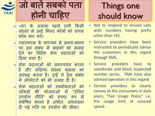 +91 के अलावा पहले लगी ककसी संख्र्ा से आई मिस्ड कॉलों को वापस कॉल ित करें। एसएिएस के िाध्र्ि से सिर्-सिर् पर इस संबंि िें ग्राहकों को सलाह देने का ननदेश सेवा प्रदाताओं को हदर्ा गर्ा है। 
सेवा प्रदाताओं को सिन्द्वर्न करना है और संहदग्ि संख्र्ा श्ृंखला को अवरुद्द करना है। ट्राई ने इस संबंि िें ऑपरेटरों को भी सलाह दी है। 
सेवा प्रदाताओं को उपभोक्ताओं को आँकड़ों की र्ोजनाओं िें "उधित उपर्ोग नीनत" को स्पष्ट रूप से संप्रेवषत करना है अथायत, आचवासन दी गई गनत पर उपर्ोग की सीिा। 
जो बातें सबको पता होनी िाहहए 
Not to respond to missed calls with numbers having prefix other than +91. 
Service providers have been instructed to periodically advice the customers in this regard through SMS. 
Service providers have to coordinate and block suspected number series. TRAI have also advised operators in this regard. 
Service providers to clearly convey to the consumers in data plans, “Fair Usage Policy” i.e. the usage limit at assured speed. 
Things one should know  