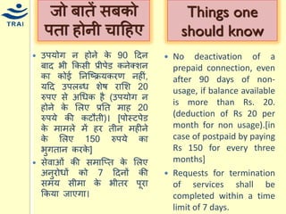 उपर्ोग न होने के 90 हदन बाद भी ककसी प्रीपेड कनेक्शन का कोई ननश्ष्क्रर्करण नहीं, र्हद उपलब्ि शेष रामश 20 रुपए से अधिक है (उपर्ोग न होने के मलए प्रनत िाह 20 रुपर्े की कटौती)। [पोस्टपेड के िािले िें हर तीन िहीने के मलए 150 रुपर्े का भुगतान करके] 
सेवाओं की सिाश्प्त के मलए अनुरोिों को 7 हदनों की सिर् सीिा के भीतर पूरा ककर्ा जाएगा। 
जो बातें सबको पता होनी िाहहए 
No deactivation of a prepaid connection, even after 90 days of non- usage, if balance available is more than Rs. 20. (deduction of Rs 20 per month for non usage).[in case of postpaid by paying Rs 150 for every three months] 
Requests for termination of services shall be completed within a time limit of 7 days. 
Things one should know  