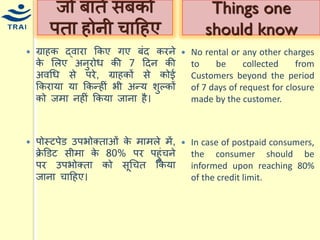 ग्राहक द्वारा ककए गए बंद करने के मलए अनुरोि की 7 हदन की अवधि से परे, ग्राहकों से कोई ककरार्ा र्ा ककन्द्हीं भी अन्द्र् शुल्कों को जिा नहीं ककर्ा जाना है। 
पोस्टपेड उपभोक्ताओं के िािले िें, क्रेडडट सीिा के 80% पर पहुंिने पर उपभोक्ता को सूधित ककर्ा जाना िाहहए। 
जो बातें सबको पता होनी िाहहए 
No rental or any other charges to be collected from Customers beyond the period of 7 days of request for closure made by the customer. 
In case of postpaid consumers, the consumer should be informed upon reaching 80% of the credit limit. 
Things one should know  