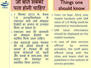 1 मसतंबर 2013 से, केवल 1.6 डब्ल्र्ू/ककलोग्राि के एसएआर िान वाले िोबाइल हैंडसेटों का आर्ात र्ा उत्पादन ककर्ा जा सकता है। 
एसएआर िान की जानकारी को िोबाइल हैंडसेटों पर प्रदमशयत ककर्ा जाना िाहहए। 
सेवा प्रदाताओं द्वारा पेशकश की गई आँकड़े सेवाओं के िािले िें, पेशकश की गई शुल्क र्ोजनाओं को, शहरों और कस्बों के साथ-साथ, सेवा प्रदाता की वेबसाइट पर प्रकामशत ककर्ा जाएगा। 
जो बातें सबको पता होनी िाहहए 
From 1st Sept. 2013, only mobile handsets with SAR value of 1.6 W/kg could be imported or manufactured. 
SAR value information should be displayed on the mobile handsets. 
In case of data services offered by service providers, the tariff plans offered along with the cities and towns shall be published in the website of service provider. 
Things one should know  
