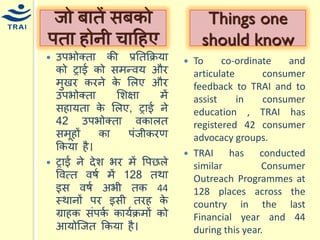 उपभोक्ता की प्रनतकक्रर्ा को ट्राई को सिन्द्वर् और िुखर करने के मलए और उपभोक्ता मशक्षा िें सहार्ता के मलए, ट्राई ने 42 उपभोक्ता वकालत सिूहों का पंजीकरण ककर्ा है। ट्राई ने देश भर िें वपछले ववत्त वषय िें 128 तथा इस वषय अभी तक 44 स्थानों पर इसी तरह के ग्राहक संपकय कार्यक्रिों को आर्ोश्जत ककर्ा है। 
जो बातें सबको पता होनी िाहहए 
To co-ordinate and articulate consumer feedback to TRAI and to assist in consumer education , TRAI has registered 42 consumer advocacy groups. 
TRAI has conducted similar Consumer Outreach Programmes at 128 places across the country in the last Financial year and 44 during this year. 
Things one should know  