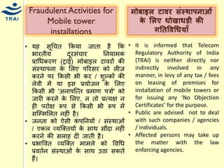 •र्ह सूधित ककर्ा जाता है कक भारतीर् दूरसंिार ननर्ािक प्राधिकरण (ट्राई) िोबाइल टावरों की संस्थापना के मलए पररसर को लीज़ करने पर ककसी भी कर / शुल्कों की लेवी िें र्ा इस प्रर्ोजन के मलए ककसी भी 'अनापश्त्त प्रिाण पत्रों' को जारी करने के मलए, न तो प्रत्र्क्ष न ही परोक्ष रूप से ककसी भी रूप िें सश्म्िमलत नहीं है। •जनता को ऐसी कंपननर्ों / संस्थाओं / एकल व्र्श्क्तर्ों के साथ सौदा नहीं करने की सलाह दी जाती है। 
•प्रभाववत व्र्श्क्त िािले को ववधि प्रवतयन संस्थाओं के साथ उिा सकते हैं। 
मोबाइल टािर संस्थापिाओं र्े ललए िोखािडी र्ी गनतविधिर्ााँ 
•It is informed that Telecom Regulatory Authority of India (TRAI) is neither directly nor indirectly involved in any manner, in levy of any tax / fees on leasing of premises for installation of mobile towers or for issuing any ‘No Objection Certificates’ for the purpose. 
•Public are advised not to deal with such companies / agencies / individuals. 
•Affected persons may take up the matter with the law enforcing agencies. 
Fraudulent Activities for Mobile tower installations  