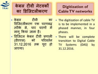 र्ेबल टीिी िेटिर्ों र्ा डडज्िटलीर्रण 
केबल टीवी का डडश्जटलीकरण एक िरणबद्द तरीके से, िार िरणों िें लागू ककर्ा जाना है। 
डडश्जटल केबल टीवी प्रणाली (डीएएस) को पररवतयन 31.12.2016 तक पूरा हो जाएगा। 
Digitization of Cable TV networks 
The digitization of cable TV is to be implemented in a phased manner, in four phases. 
There will be complete transition to Digital Cable TV Systems (DAS) by 31.12.2016. 
 