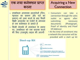 Acquiring a New Connection 
Consumers can take a connection through the sales outlet or agents after submitting necessary documents (Photograph, Proof of Identity and Proof Of Address) 
 At the time of enrolment into a network the consumer will be 
provided with a start up kit (SUK) 
एक नर्ा कनेक्शन प्राप्त करना 
उपभोक्ता आवचर्क दस्तावेजों (धित्र, पहिान का प्रिाण और पते का प्रिाण) को जिा करने के बाद ककसी बबक्री आउटलेट र्ा एजेंटों के िाध्र्ि से एक कनेक्शन ले सकते हैं 
ककसी नेटवकय िें नािांकन के सिर् पर, उपभोक्ता को एक प्रारम्भ करने की ककट (एसर्ूके) प्रदान की जाएगी 
 