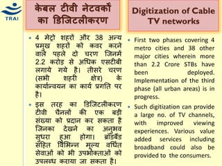 र्ेबल टीिी िेटिर्ों र्ा डडज्िटलीर्रण 
4 िेट्रो शहरों और 38 अन्द्र् प्रिुख शहरों को कवर करने वाले पहले दो िरण श्जनिें 2.2 करोड़ से अधिक एसटीबी लगार्े गर्े है। तीसरे िरण (सभी शहरी क्षेत्र) के कार्ायन्द्वर्न का कार्य प्रगनत पर है। 
इस तरह का डडश्जटलीकरण टीवी िैनलों की एक बड़ी संख्र्ा को प्रदान कर सकता है श्जनका देखने का अनुभव सुिरा हुआ होगा। ब्रॉडबैंड सहहत ववमभन्द्न िूल्र् वधियत सेवाओं को भी उपभोक्ताओं को उपलब्ि करार्ा जा सकता है। 
Digitization of Cable TV networks 
First two phases covering 4 metro cities and 38 other major cities wherein more than 2.2 Crore STBs have been deployed. Implementation of the third phase (all urban areas) is in progress. 
Such digitization can provide a large no. of TV channels, with improved viewing experiences. Various value added services including broadband could also be provided to the consumers. 
 