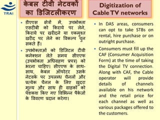 र्ेबल टीिी िेटिर्ों र्ा डडज्िटलीर्रण 
डीएएस क्षेत्रों िें, उपभोक्ता एसटीबी को ककरार्े पर लेने, ककरार्े पर खरीदने र्ा एकिुचत खरीद पर लेने का ववकल्प िुन सकते हैं। 
उपभोक्ताओं को डडश्जटल टीवी कनेक्शन लेते सिर् सीएएफ (उपभोक्ता अधिग्रहण प्रपत्र) को भरना िाहहए। सीएएफ के साथ- साथ, केबल ऑपरेटर उसके नेटवकय पर उपलब्ि िैनलों और प्रत्र्ेक िैनल के मलए खुदरा िूल्र् और साथ ही ग्राहकों को पेशकश ककए गए ववमभन्द्न पैकेजों के वववरण प्रदान करेगा। 
Digitization of Cable TV networks 
In DAS areas, consumers can opt to take STBs on rental, hire purchase or on outright purchase. 
Consumers must fill up the CAF (Consumer Acquisition Form) at the time of taking the Digital TV connection. Along with CAF, the Cable operator will provide details of channels available on his network and the retail price for each channel as well as various packages offered to the customers.  