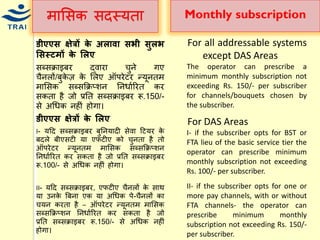 िामसक सदस्र्ता 
डीएएस क्षेत्रों र्े अलािा सभी सुलभ लसस्टमों र्े ललए 
सब्सक्राइबर द्वारा िुने गए िैनलों/बुकेज़ के मलए ऑपरेटर न्द्र्ूनति िामसक सब्सकक्रप्शन ननिायररत कर सकता है जो प्रनत सब्सक्राइबर रू.150/- से अधिक नहीं होगा। 
डीएएस क्षेत्रों र्े ललए 
I- र्हद सब्सक्राइबर बुननर्ादी सेवा हटर्र के बदले बीएसटी र्ा एफटीए को िुनता है तो ऑपरेटर न्द्र्ूनति िामसक सब्सकक्रप्शन ननिायररत कर सकता है जो प्रनत सब्सक्राइबर रू.100/- से अधिक नहीं होगा। 
II- र्हद सब्सक्राइबर, एफटीए िैनलों के साथ र्ा उनके बबना एक र्ा अधिक पे-िैनलों का िर्न करता है – ऑपरेटर न्द्र्ूनति िामसक सब्सकक्रप्शन ननिायररत कर सकता है जो प्रनत सब्सक्राइबर रू.150/- से अधिक नहीं होगा। 
Monthly subscription 
For all addressable systems except DAS Areas The operator can prescribe a minimum monthly subscription not exceeding Rs. 150/- per subscriber for channels/bouquets chosen by the subscriber. For DAS Areas I- if the subscriber opts for BST or FTA lieu of the basic service tier the operator can prescribe minimum monthly subscription not exceeding Rs. 100/- per subscriber. II- if the subscriber opts for one or more pay channels, with or without FTA channels- the operator can prescribe minimum monthly subscription not exceeding Rs. 150/- per subscriber.  