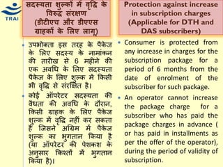 सदस्र्ता िुल्र्ों में िृवद्ध र्े विरुद्ध संरक्षण (डीटीएच और डीएएस ग्राहर्ों र्े ललए लागू) 
उपभोक्ता इस तरह के पैकेज के मलए सदस्र् के नािांकन की तारीख से 6 िहीने की एक अवधि के मलए सदस्र्ता पैकेज के मलए शुल्क िें ककसी भी वृवद्द से संरक्षक्षत है। 
कोई ऑपरेटर सदस्र्ता की वैिता की अवधि के दौरान, ककसी ग्राहक के मलए पैकेज शुल्क िें वृवद्द नहीं कर सकता है श्जसने अधग्रि िें पैकेज शुल्क का भुगतान ककर्ा है (र्ा ऑपरेटर की पेशकश के अनुसार ककचतों िें भुगतान ककर्ा है)। 
Protection against increase in subscription charges (Applicable for DTH and DAS subscribers) 
Consumer is protected from any increase in charges for the subscription package for a period of 6 months from the date of enrolment of the subscriber for such package. 
An operator cannot increase the package charge for a subscriber who has paid the package charges in advance ( or has paid in installments as per the offer of the operator), during the period of validity of subscription.  