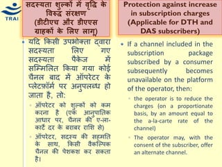 सदस्र्ता िुल्र्ों में िृवद्ध र्े विरुद्ध संरक्षण (डीटीएच और डीएएस ग्राहर्ों र्े ललए लागू) 
र्हद ककसी उपभोक्ता द्वारा सदस्र्ता मलए गए सदस्र्ता पैकेज िें सश्म्िमलत ककर्ा गर्ा कोई िैनल बाद िें ऑपरेटर के प्लेटफ़ॉिय पर अनुपलब्ि हो जाता है, तो: 
◦ऑपरेटर को शुल्कों को कि करना है (एक आनुपानतक आिार पर, िैनल की ए-ला- काटे दर के बराबर रामश से) ◦ऑपरेटर, सदस्र् की सहिनत के साथ, ककसी वैकश्ल्पक िैनल की पेशकश कर सकता है। 
Protection against increase in subscription charges (Applicable for DTH and DAS subscribers) 
If a channel included in the subscription package subscribed by a consumer subsequently becomes unavailable on the platform of the operator, then: 
◦the operator is to reduce the charges (on a proportionate basis, by an amount equal to the a-la-carte rate of the channel) 
◦The operator may, with the consent of the subscriber, offer an alternate channel.  