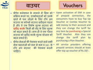 वाउिर 
प्रीपेड कनेक्शन के िािले िें मसि को सकक्रर् करने पर, उपभोक्ताओं को उनके खाते िें िन जोड़ने के मलए टॉप अप वाउिर र्ा कॉम्बो वाउिर खरीदना पड़ता है और वे एक ववशेष शुल्क वाउिर को खरीद करके ककसी भी िद के मलए शुल्क को बदल सकते हैं। साथ ही वे एक प्लान वाउिर को खरीद करके शुल्क र्ोजना को बदल सकते हैं। प्रीपेड सेवाओं की पेशकश करने वाले सभी सेवा प्रदाताओं को कि से कि रु.10/- के टॉप अप वाउिर की पेशकश करनी िाहहए। 
Vouchers 
Upon activation of SIM in case of prepaid connection, the consumers have to buy Top Up Voucher or Combo Voucher to add money to their account and they can change the tariff for any item by purchasing a Special Tariff Voucher. Also they can change the tariff plan by purchasing a Plan Voucher. 
All service providers offering prepaid services should at least offer top up voucher of Rs.10/-. 
 