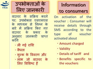 वाउिर के सकक्रर् करने पर: उपभोक्ता एसएिएस के िाध्र्ि से ननम्न के बारे िें सकक्रर् ककए गए वाउिर के प्रकार के अनुसार जानकारी प्राप्त करेंगे 
ली गई रामश 
वैिता 
शुल्क के वववरण और 
लाभ जो वाउिर के मलए ववमशष्ट हैं 
उपभोक्ताओं के मलए जानकारी 
Information to consumers 
On activation of the voucher : Consumer will receive details through SMS according to the type of voucher activated about 
Amount charged 
Validity 
Details of tariff and 
Benefits specific to the vouchers  