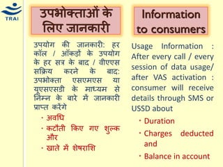 उपर्ोग की जानकारी: हर कॉल / आँकड़ों के उपर्ोग के हर सत्र के बाद / वीएएस सकक्रर् करने के बाद: उपभोक्ता एसएिएस र्ा र्ूएसएसडी के िाध्र्ि से ननम्न के बारे िें जानकारी प्राप्त करेंगे 
अवधि 
कटौती ककए गए शुल्क और 
खाते िें शेषरामश 
उपभोक्ताओं के मलए जानकारी 
Information to consumers 
Usage Information : After every call / every session of data usage/ after VAS activation : consumer will receive details through SMS or USSD about 
Duration 
Charges deducted and 
Balance in account 
 