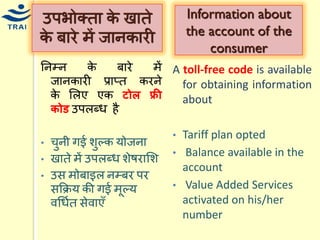 ननम्न के बारे िें जानकारी प्राप्त करने के मलए एक टोल फ्री र्ोड उपलब्ि है 
•िुनी गई शुल्क र्ोजना •खाते िें उपलब्ि शेषरामश •उस िोबाइल नम्बर पर सकक्रर् की गई िूल्र् वधियत सेवाएँ 
उपभोक्ता के खाते के बारे िें जानकारी 
Information about the account of the consumer 
A toll-free code is available for obtaining information about 
•Tariff plan opted 
• Balance available in the account 
• Value Added Services activated on his/her number 
 