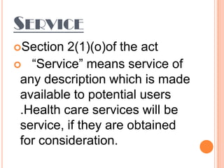SERVICE
Section  2(1)(o)of the act
 “Service” means service of
 any description which is made
 available to potential users
 .Health care services will be
 service, if they are obtained
 for consideration.
 