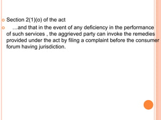  Section 2(1)(o) of the act
    …and that in the event of any deficiency in the performance
  of such services , the aggrieved party can invoke the remedies
  provided under the act by filing a complaint before the consumer
  forum having jurisdiction.
 