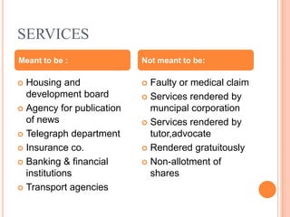 SERVICES
Meant to be :              Not meant to be:

 Housing and               Faulty or medical claim
  development board         Services rendered by
 Agency for publication     muncipal corporation
  of news                   Services rendered by
 Telegraph department       tutor,advocate
 Insurance co.             Rendered gratuitously

 Banking & financial       Non-allotment of
  institutions               shares
 Transport agencies
 