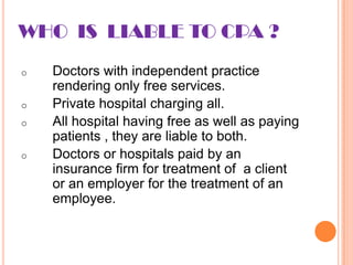 WHO IS LIABLE TO CPA ?
o   Doctors with independent practice
    rendering only free services.
o   Private hospital charging all.
o   All hospital having free as well as paying
    patients , they are liable to both.
o   Doctors or hospitals paid by an
    insurance firm for treatment of a client
    or an employer for the treatment of an
    employee.
 