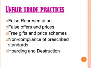 UNFAIR TRADE PRACTICES
False Representation
False offers and prices
Free gifts and price schemes
Non-compliance of prescribed
 standards
Hoarding and Destruction
 