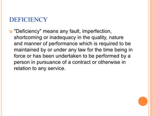 DEFICIENCY
   "Deficiency" means any fault, imperfection,
    shortcoming or inadequacy in the quality, nature
    and manner of performance which is required to be
    maintained by or under any law for the time being in
    force or has been undertaken to be performed by a
    person in pursuance of a contract or otherwise in
    relation to any service.
 