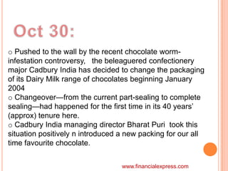 o Pushed to the wall by the recent chocolate worm-
infestation controversy, the beleaguered confectionery
major Cadbury India has decided to change the packaging
of its Dairy Milk range of chocolates beginning January
2004
o Changeover—from the current part-sealing to complete
sealing—had happened for the first time in its 40 years‟
(approx) tenure here.
o Cadbury India managing director Bharat Puri took this
situation positively n introduced a new packing for our all
time favourite chocolate.


                                  www.financialexpress.com
 