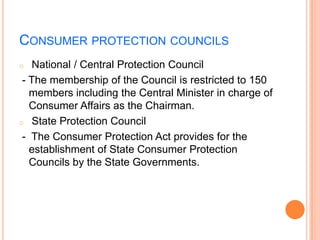 CONSUMER PROTECTION COUNCILS
o   National / Central Protection Council
 - The membership of the Council is restricted to 150
   members including the Central Minister in charge of
   Consumer Affairs as the Chairman.
o State Protection Council

 - The Consumer Protection Act provides for the
   establishment of State Consumer Protection
   Councils by the State Governments.
 