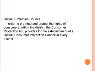 o District Protection Council
- In order to promote and protect the rights of
  consumers, within the district, the Consumer
  Protection Act, provides for the establishment of a
  District Consumer Protection Council in every
  district
 