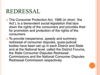 REDRESSAL
 The Consumer Protection Act, 1986 (in short, „the
  Act‟), is a benevolent social legislation that lays
  down the rights of the consumers and provides their
  for promotion and protection of the rights of the
  consumers
 To provide inexpensive, speedy and summary
  redressal of consumer disputes, quasi-judicial
  bodies have been set up in each District and State
  and at the National level, called the District Forums,
  the State Consumer Disputes Redressal
  Commissions and the National Consumer Disputes
  Redressal Commission respectively
 