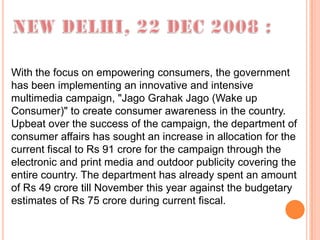 With the focus on empowering consumers, the government
has been implementing an innovative and intensive
multimedia campaign, "Jago Grahak Jago (Wake up
Consumer)" to create consumer awareness in the country.
Upbeat over the success of the campaign, the department of
consumer affairs has sought an increase in allocation for the
current fiscal to Rs 91 crore for the campaign through the
electronic and print media and outdoor publicity covering the
entire country. The department has already spent an amount
of Rs 49 crore till November this year against the budgetary
estimates of Rs 75 crore during current fiscal.
 