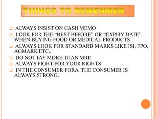  ALWAYS INSIST ON CASH MEMO
 LOOK FOR THE “BEST BEFORE” OR “EXPIRY DATE”
  WHEN BUYING FOOD OR MEDICAL PRODUCTS
 ALWAYS LOOK FOR STANDARD MARKS LIKE ISI, FPO,
  AGMARK ETC..
 DO NOT PAY MORE THAN MRP.
 ALWAYS FIGHT FOR YOUR RIGHTS
 IN THE CONSUMER FORA, THE CONSUMER IS
  ALWAYS STRONG.
 