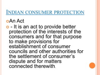 INDIAN CONSUMER PROTECTION
An   Act
 - It is an act to provide better
 protection of the interests of the
 consumers and for that purpose
 to make provisions for
 establishment of consumer
 councils and other authorities for
 the settlement of consumer‟s
 dispute and for matters
 connected therewith.
 