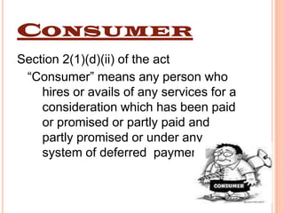 CONSUMER
Section 2(1)(d)(ii) of the act
 “Consumer” means any person who
    hires or avails of any services for a
    consideration which has been paid
    or promised or partly paid and
    partly promised or under any
    system of deferred payment.
 