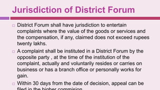 Jurisdiction of District Forum
 District Forum shall have jurisdiction to entertain
complaints where the value of the goods or services and
the compensation, if any, claimed does not exceed rupees
twenty lakhs.
 A complaint shall be instituted in a District Forum by the
opposite party , at the time of the institution of the
complaint, actually and voluntarily resides or carries on
business or has a branch office or personally works for
gain.
 Within 30 days from the date of decision, appeal can be
 