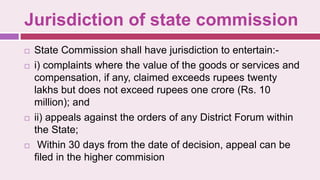 Jurisdiction of state commission
 State Commission shall have jurisdiction to entertain:-
 i) complaints where the value of the goods or services and
compensation, if any, claimed exceeds rupees twenty
lakhs but does not exceed rupees one crore (Rs. 10
million); and
 ii) appeals against the orders of any District Forum within
the State;
 Within 30 days from the date of decision, appeal can be
filed in the higher commision
 