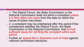  1. The District Forum, the State Commission or the
National Commission shall not admit a complaint unless
it is filed within two years from the date on which the
cause of action has arisen.
 2. a complaint may be entertained after this period if the
complainant satisfies the District Forum, the State
Commission or the National Commission, that he had
sufficient cause for not filing the complaint within such
period.
 Further an appeal lies in Supreme court of India against
national commission decisions.
 