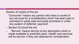 Section 2(1)(d)(ii) of the act
“Consumer” means any person who hires or avails of
any services for a consideration which has been paid or
promised or partly paid and partly promised or under
any system of deferred payment.
 Section 2(1)(o)of the act
 “Service” means service of any description which is
made available to potential users. Health care services
will be service, if they are obtained for consideration.
 